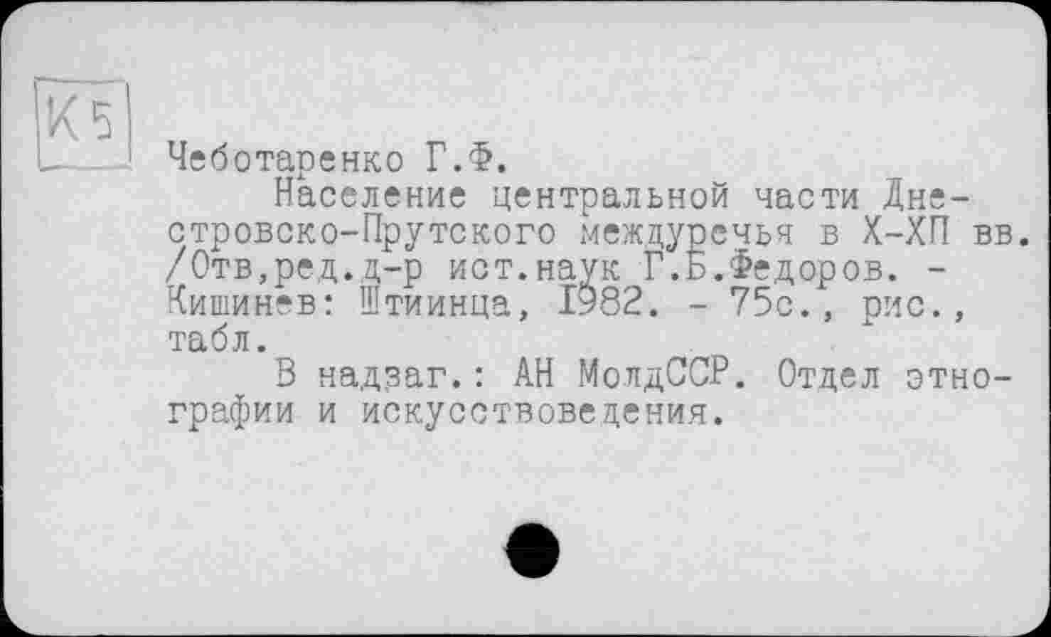 ﻿X 5
Чеботаренко Г.Ф.
Население центральной части Дне-стровско-Прутского междуречья в Х-ХП вв. /Отв,ред.д-р ист.наук Г.Ь.Федоров. -Кишинев: Штиинца, 1982. - 75с., рис., табл.
В надзаг.: АН МолдССР. Отдел этнографии и искусствоведения.